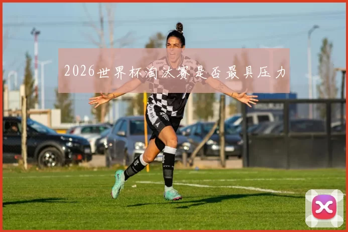 2026世界杯淘汰赛是否最具压力